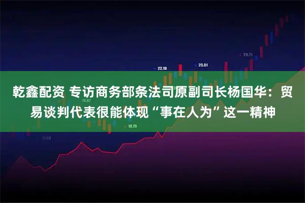 乾鑫配资 专访商务部条法司原副司长杨国华：贸易谈判代表很能体现“事在人为”这一精神