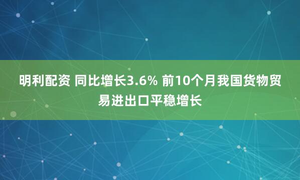 明利配资 同比增长3.6% 前10个月我国货物贸易进出口平稳增长