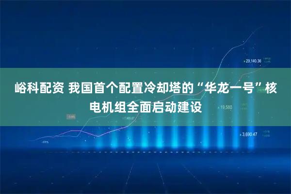 峪科配资 我国首个配置冷却塔的“华龙一号”核电机组全面启动建设