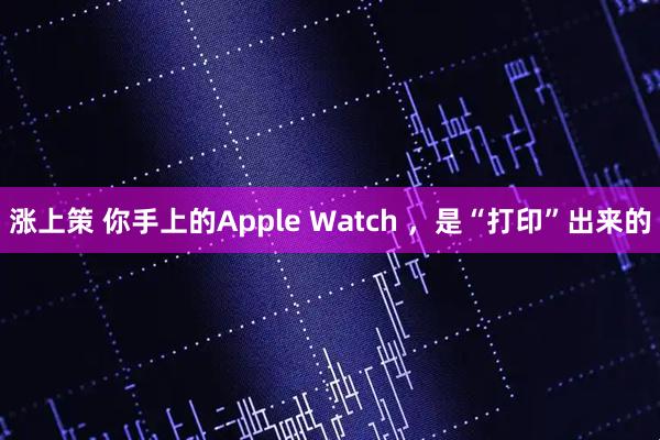 涨上策 你手上的Apple Watch ，是“打印”出来的