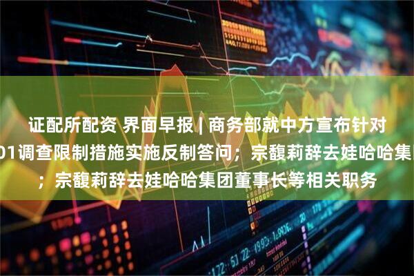 证配所配资 界面早报 | 商务部就中方宣布针对美对华造船等行业301调查限制措施实施反制答问；宗馥莉辞去娃哈哈集团董事长等相关职务