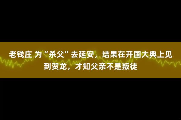 老钱庄 为“杀父”去延安，结果在开国大典上见到贺龙，才知父亲不是叛徒