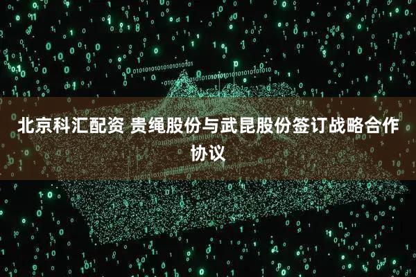 北京科汇配资 贵绳股份与武昆股份签订战略合作协议