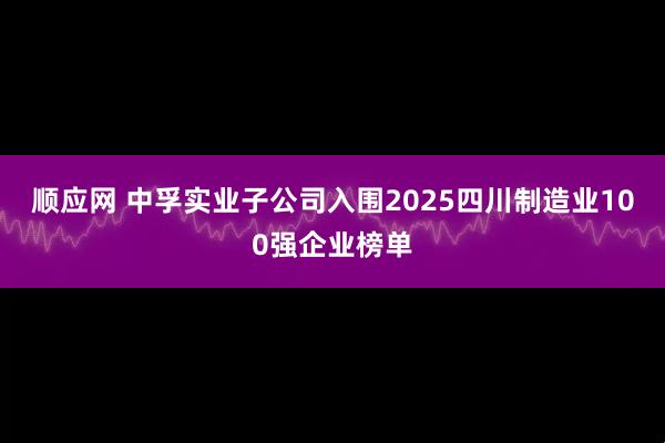 顺应网 中孚实业子公司入围2025四川制造业100强企业榜单