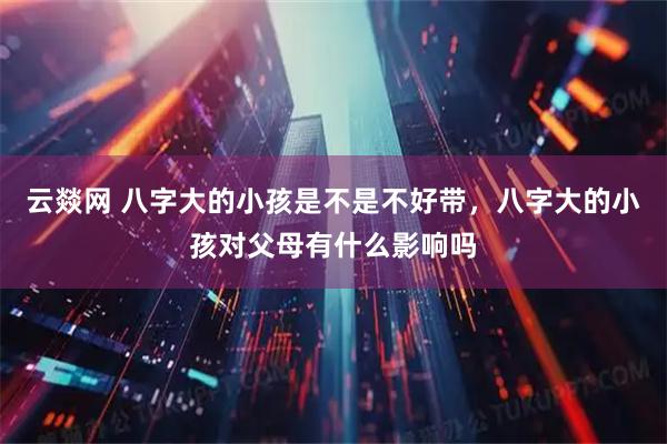 云燚网 八字大的小孩是不是不好带，八字大的小孩对父母有什么影响吗