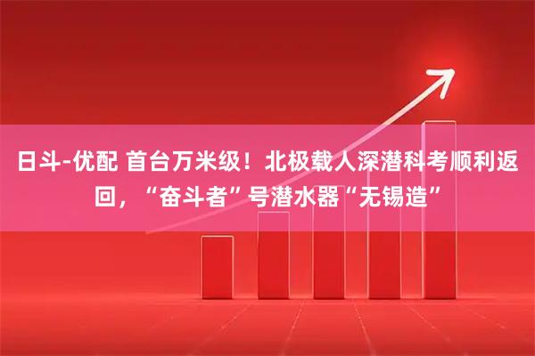 日斗-优配 首台万米级！北极载人深潜科考顺利返回，“奋斗者”号潜水器“无锡造”