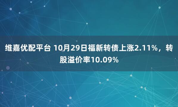 维嘉优配平台 10月29日福新转债上涨2.11%，转股溢价率10.09%