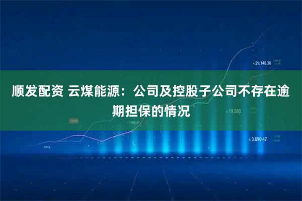 顺发配资 云煤能源：公司及控股子公司不存在逾期担保的情况