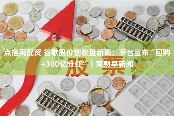 点搭网配资 谷歌股价创收盘新高；茅台宣布“回购+300亿分红”｜南财早新闻