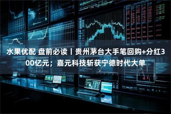 水果优配 盘前必读丨贵州茅台大手笔回购+分红300亿元；嘉元科技斩获宁德时代大单