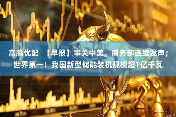 富腾优配  【早报】事关中美，商务部连续发声；世界第一！我国新型储能装机规模超1亿千瓦