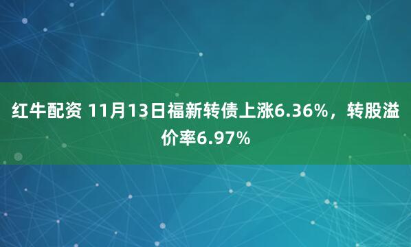 红牛配资 11月13日福新转债上涨6.36%，转股溢价率6.97%