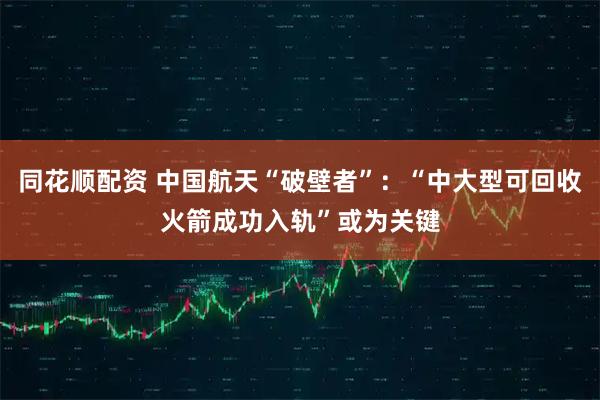 同花顺配资 中国航天“破壁者”：“中大型可回收火箭成功入轨”或为关键