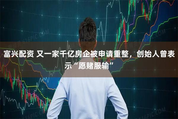 富兴配资 又一家千亿房企被申请重整，创始人曾表示“愿赌服输”