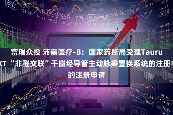 富瑞众投 沛嘉医疗-B：国家药监局受理TaurusNXT “非醛交联”干瓣经导管主动脉瓣置换系统的注册申请