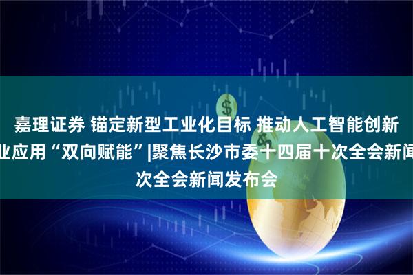 嘉理证券 锚定新型工业化目标 推动人工智能创新与制造业应用“双向赋能”|聚焦长沙市委十四届十次全会新闻发布会