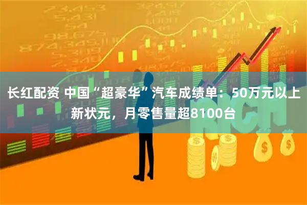 长红配资 中国“超豪华”汽车成绩单：50万元以上新状元，月零售量超8100台
