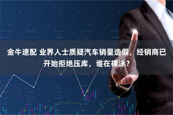 金牛速配 业界人士质疑汽车销量造假，经销商已开始拒绝压库，谁在裸泳？