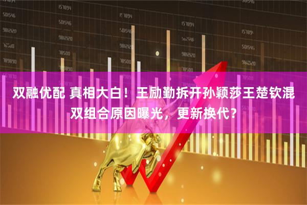 双融优配 真相大白！王励勤拆开孙颖莎王楚钦混双组合原因曝光，更新换代？