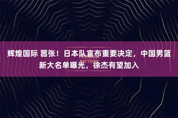 辉煌国际 嚣张！日本队宣布重要决定，中国男篮新大名单曝光，徐杰有望加入