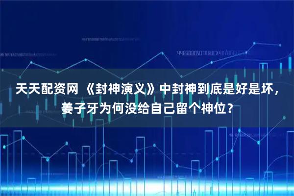 天天配资网 《封神演义》中封神到底是好是坏，姜子牙为何没给自己留个神位？