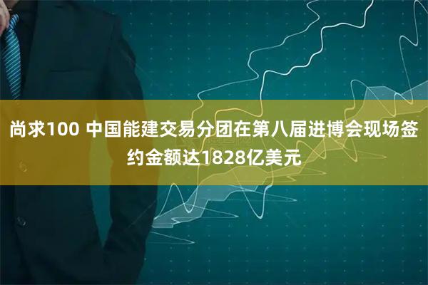 尚求100 中国能建交易分团在第八届进博会现场签约金额达1828亿美元