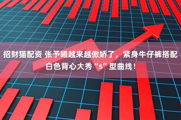 招财猫配资 张予曦越来越傲娇了，紧身牛仔裤搭配白色背心大秀“s”型曲线！