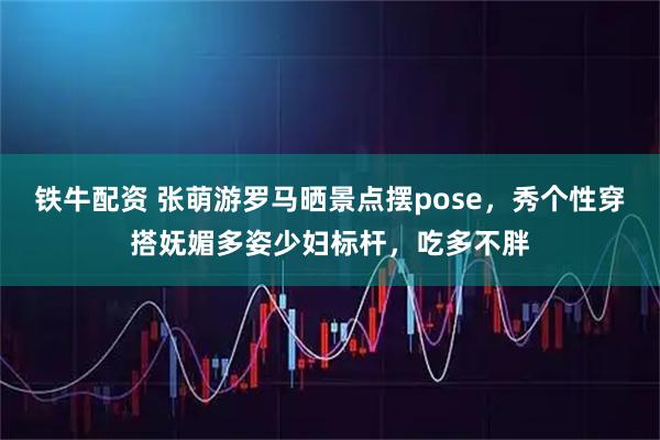 铁牛配资 张萌游罗马晒景点摆pose，秀个性穿搭妩媚多姿少妇标杆，吃多不胖