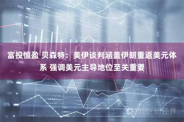 富投恒盈 贝森特：美伊谈判涵盖伊朗重返美元体系 强调美元主导地位至关重要