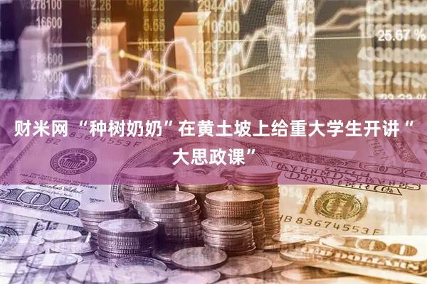 财米网 “种树奶奶”在黄土坡上给重大学生开讲“大思政课”
